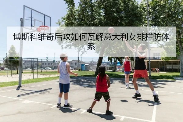 博斯科维奇后攻如何瓦解意大利女排拦防体系