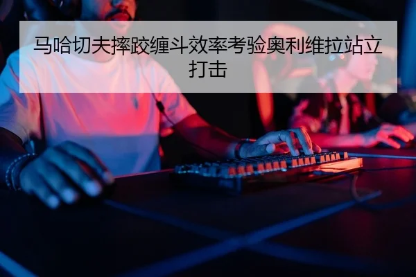 马哈切夫摔跤缠斗效率考验奥利维拉站立打击